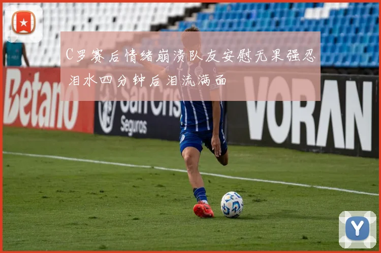 C罗赛后情绪崩溃队友安慰无果强忍泪水四分钟后泪流满面