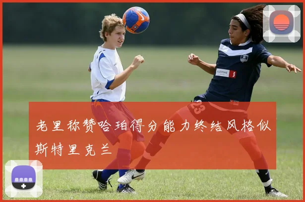 老里称赞哈珀得分能力终结风格似斯特里克兰