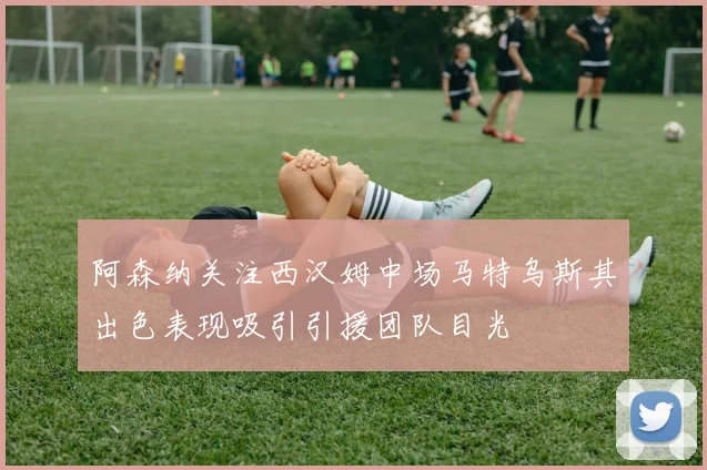 阿森纳关注西汉姆中场马特乌斯其出色表现吸引引援团队目光