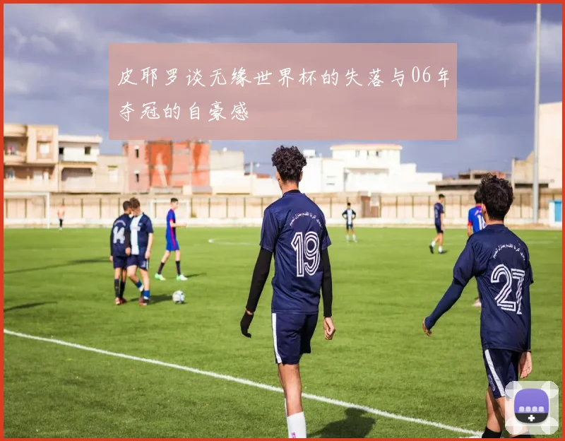皮耶罗谈无缘世界杯的失落与06年夺冠的自豪感