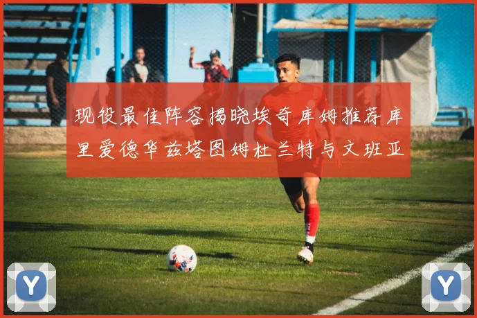 现役最佳阵容揭晓埃奇库姆推荐库里爱德华兹塔图姆杜兰特与文班亚马