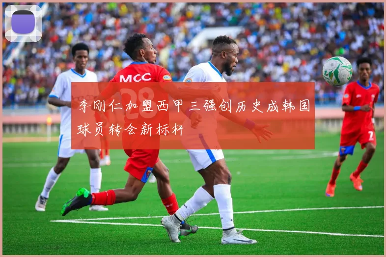 李刚仁加盟西甲三强创历史成韩国球员转会新标杆