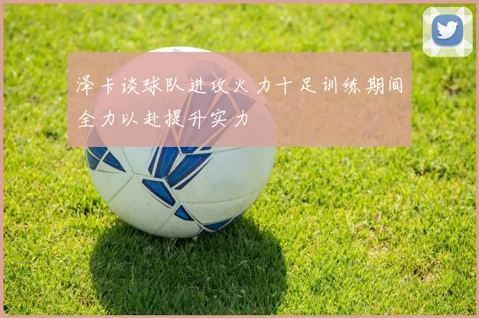 泽卡谈球队进攻火力十足训练期间全力以赴提升实力