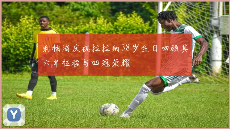 利物浦庆祝拉拉纳38岁生日回顾其六年征程与四冠荣耀