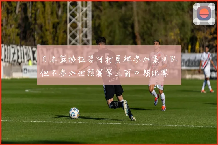日本篮协征召河村勇辉参加集训队但不参加世预赛第三窗口期比赛