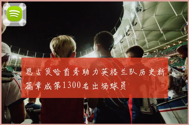 恩古莫哈首秀助力英格兰队历史新篇章成第1300名出场球员