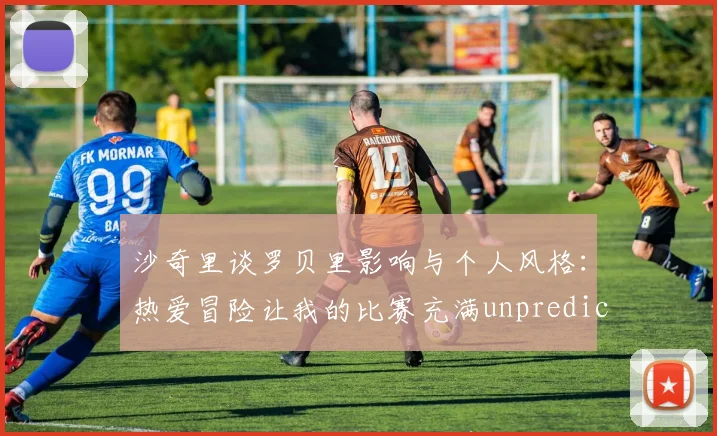 沙奇里谈罗贝里影响与个人风格：热爱冒险让我的比赛充满unpredictability
