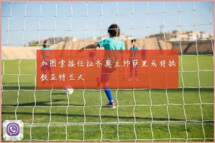 加图索接任拉齐奥主帅萨里或将执教亚特兰大