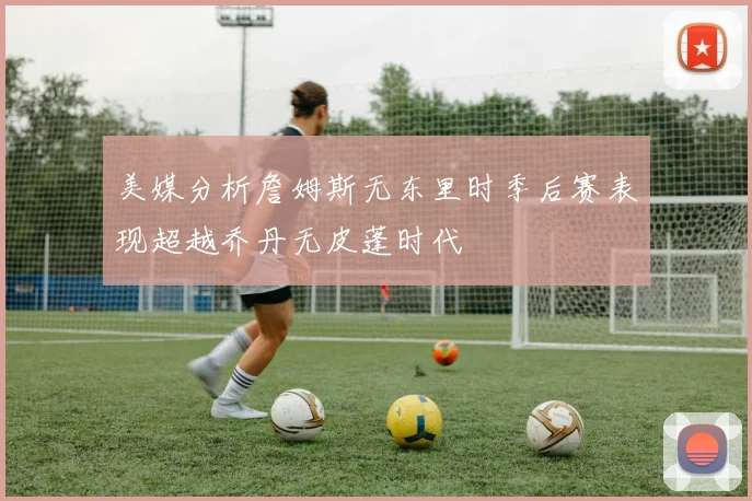 美媒分析詹姆斯无东里时季后赛表现超越乔丹无皮蓬时代