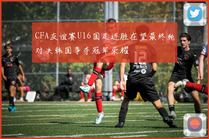 CFA友谊赛U16国足连胜在望最终轮对决韩国争夺冠军荣耀