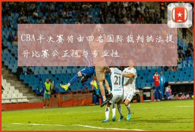 CBA半决赛将由四名国际裁判执法提升比赛公正性与专业性