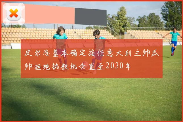皮尔洛基本确定接任意大利主帅瓜帅拒绝执教机会直至2030年
