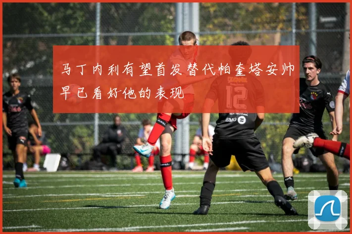 马丁内利有望首发替代帕奎塔安帅早已看好他的表现
