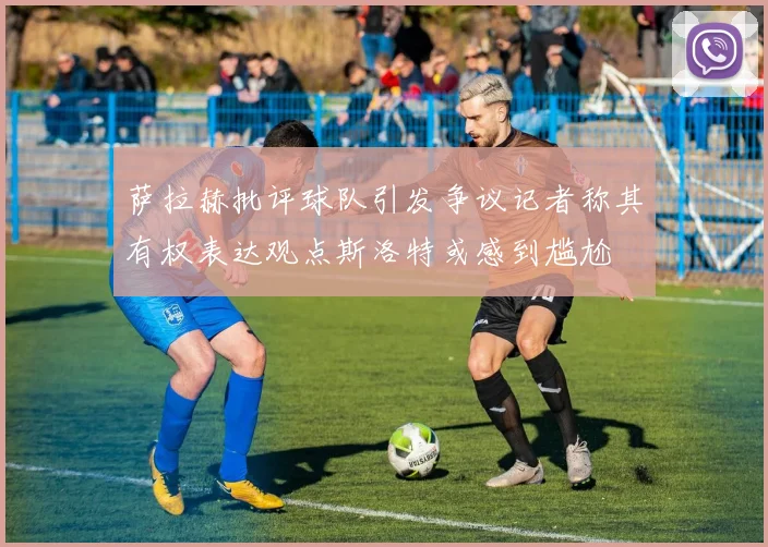 萨拉赫批评球队引发争议记者称其有权表达观点斯洛特或感到尴尬