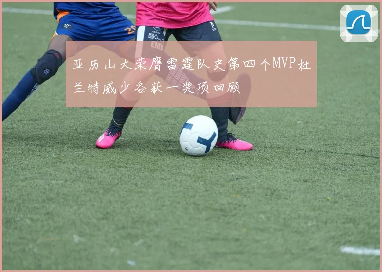亚历山大荣膺雷霆队史第四个MVP杜兰特威少各获一奖项回顾