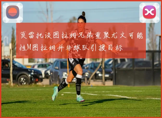 莫雷托谈图拉姆兄弟重聚尤文可能性M图拉姆并非球队引援目标